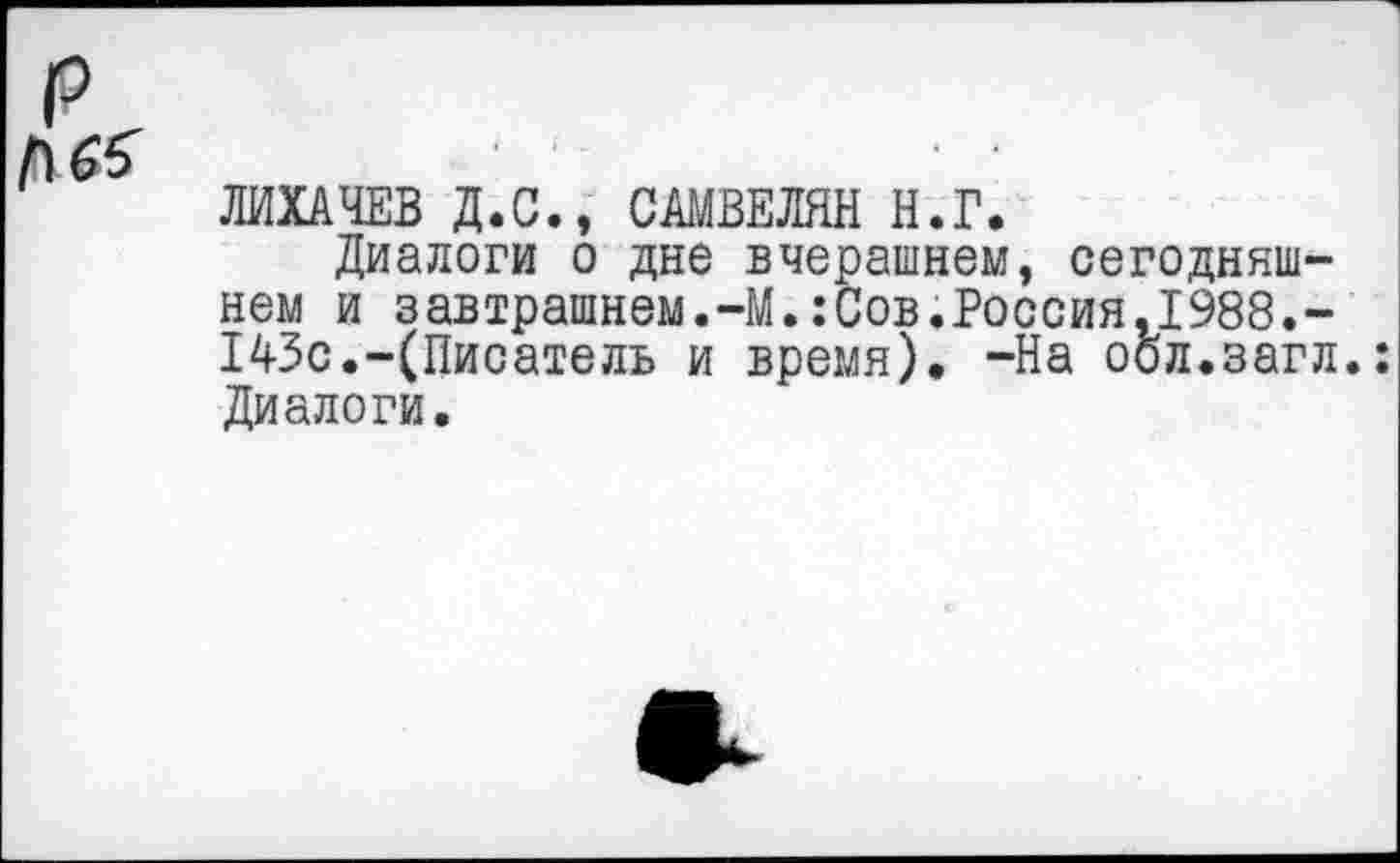 ﻿№
ЛИХАЧЕВ Д.С., САМВЕЛЯН Н.Г.
Диалоги о дне вчерашнем, сегодняшнем и завтрашнем.-М.:Сов.Россия.1988.-143с.-(Писатель и время), -На оол.загл.: Диалоги.